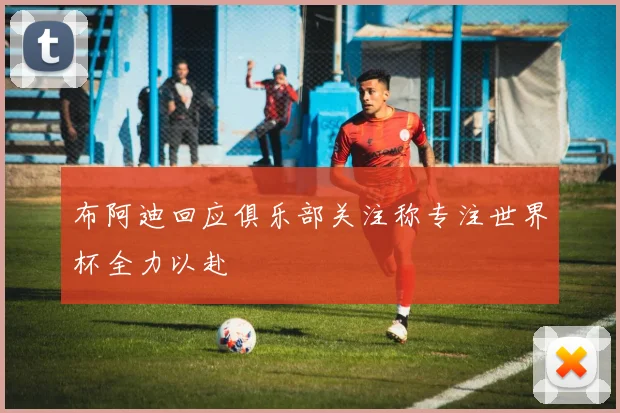 布阿迪回应俱乐部关注称专注世界杯全力以赴