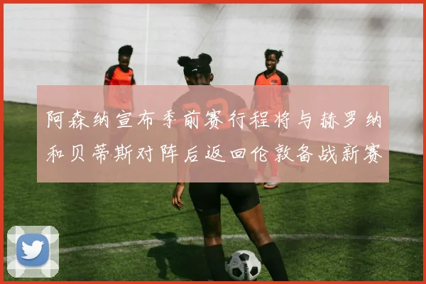 阿森纳宣布季前赛行程将与赫罗纳和贝蒂斯对阵后返回伦敦备战新赛季