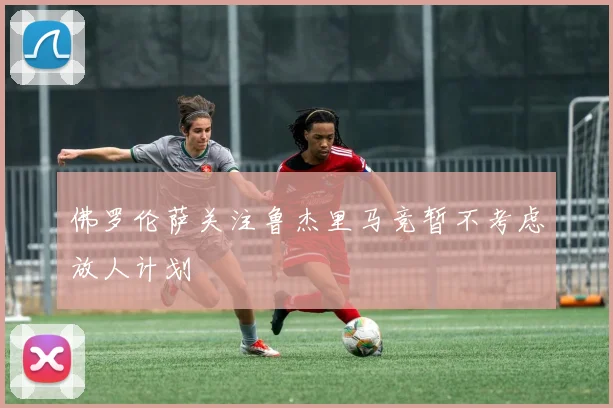 佛罗伦萨关注鲁杰里马竞暂不考虑放人计划