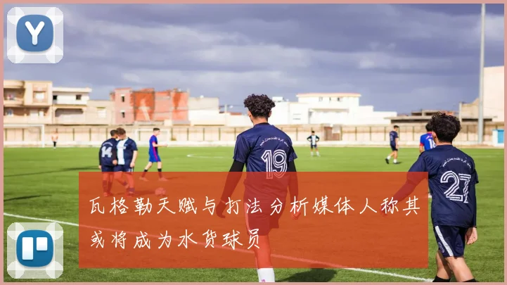 瓦格勒天赋与打法分析媒体人称其或将成为水货球员