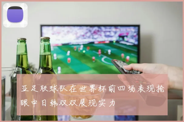 亚足联球队在世界杯前四场表现抢眼中日韩双双展现实力