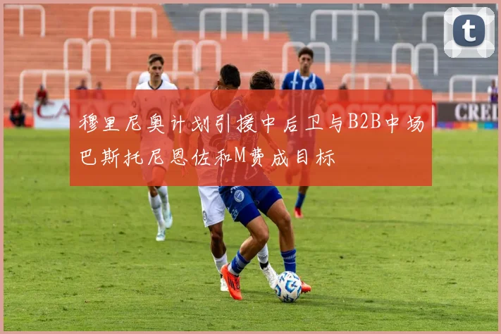 穆里尼奥计划引援中后卫与B2B中场巴斯托尼恩佐和M费成目标