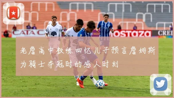 老詹高中教练回忆儿子预言詹姆斯为骑士夺冠时的感人时刻