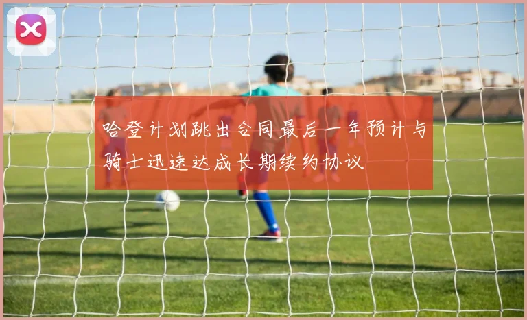 哈登计划跳出合同最后一年预计与骑士迅速达成长期续约协议