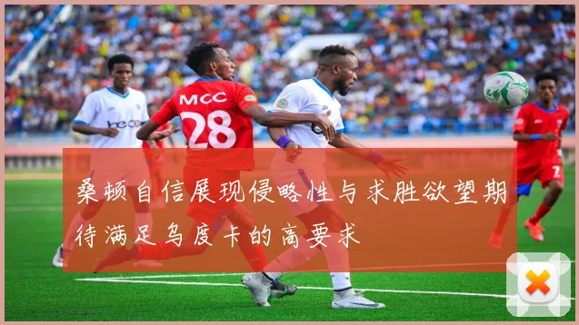 桑顿自信展现侵略性与求胜欲望期待满足乌度卡的高要求
