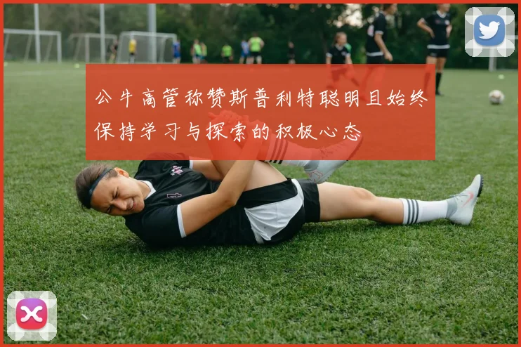 公牛高管称赞斯普利特聪明且始终保持学习与探索的积极心态