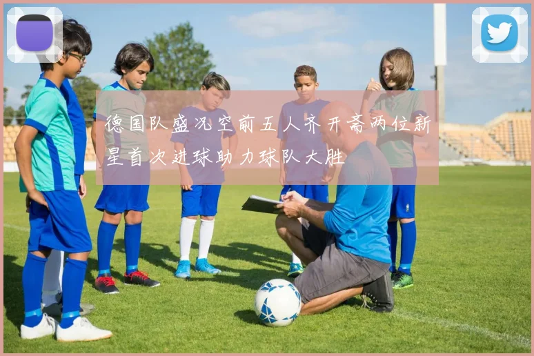 德国队盛况空前五人齐开斋两位新星首次进球助力球队大胜