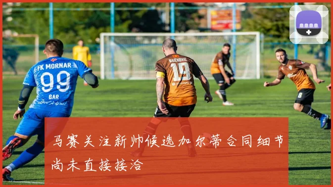 马赛关注新帅候选加尔蒂合同细节尚未直接接洽
