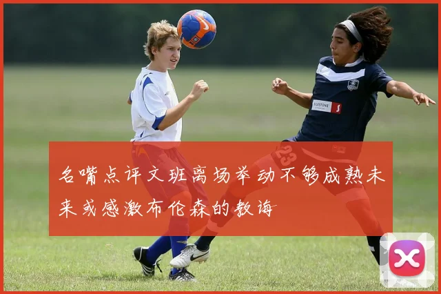 名嘴点评文班离场举动不够成熟未来或感激布伦森的教诲