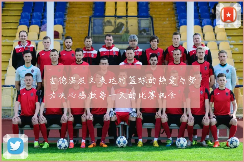 古德温发文表达对篮球的热爱与努力决心感激每一天的比赛机会